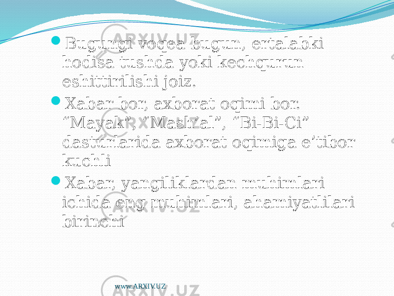  Bugungi voqea bugun, ertalabki hodisa tushda yoki kechqurun eshittirilishi joiz.  Xabar bor, axborat oqimi bor. “Mayak”, “Mash’al”, “Bi-Bi-Ci” dasturlarida axborat oqimiga e’tibor kuchli  Xabar, yangiliklardan muhimlari ichida eng muhimlari, ahamiyatlilari birinchi www.ARXIV.UZ 