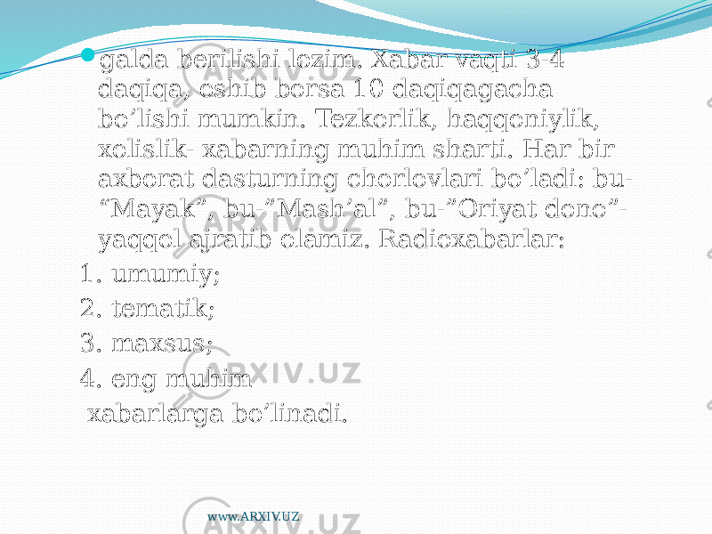  galda berilishi lozim. Xabar vaqti 3-4 daqiqa, oshib borsa 10 daqiqagacha bo’lishi mumkin. Tezkorlik, haqqoniylik, xolislik- xabarning muhim sharti. Har bir axborat dasturning chorlovlari bo’ladi: bu- “Mayak”, bu-”Mash’al”, bu-”Oriyat dono”- yaqqol ajratib olamiz. Radioxabarlar: 1. umumiy; 2. tematik; 3. maxsus; 4. eng muhim xabarlarga bo’linadi. www.ARXIV.UZ 