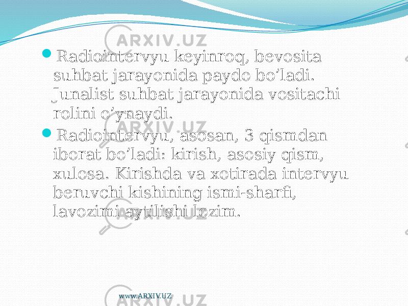  Radiointervyu keyinroq, bevosita suhbat jarayonida paydo bo’ladi. Junalist suhbat jarayonida vositachi rolini o’ynaydi.  Radiointervyu, asosan, 3 qismdan iborat bo’ladi: kirish, asosiy qism, xulosa. Kirishda va xotirada intervyu beruvchi kishining ismi-sharfi, lavozimi aytilishi lozim. www.ARXIV.UZ 