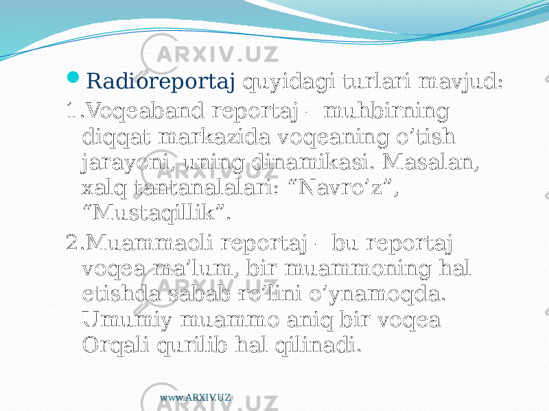  Radioreportaj quyidagi turlari mavjud: 1.Voqeaband reportaj – muhbirning diqqat markazida voqeaning o’tish jarayoni, uning dinamikasi. Masalan, xalq tantanalalari: “Navro’z”, “Mustaqillik”. 2.Muammaoli reportaj – bu reportaj voqea ma’lum, bir muammoning hal etishda sabab ro’lini o’ynamoqda. Umumiy muammo aniq bir voqea Orqali qurilib hal qilinadi. www.ARXIV.UZ 