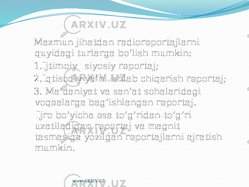  Mazmun jihatdan radioreportajlarni quyidagi turlarga bo’lish mumkin: 1.Ijtimoiy –siyosiy reportaj; 2.Iqtisodiy ya’ni ishlab chiqarish reportaj; 3. Ma’daniyat va san’at sohalaridagi voqealarga bag’ishlangan reportaj. Ijro bo’yicha esa to’g’ridan-to’g’ri uzatiladigan reportaj va magnit tasmasiga yozilgan reportajlarni ajratish mumkin. www.ARXIV.UZ 