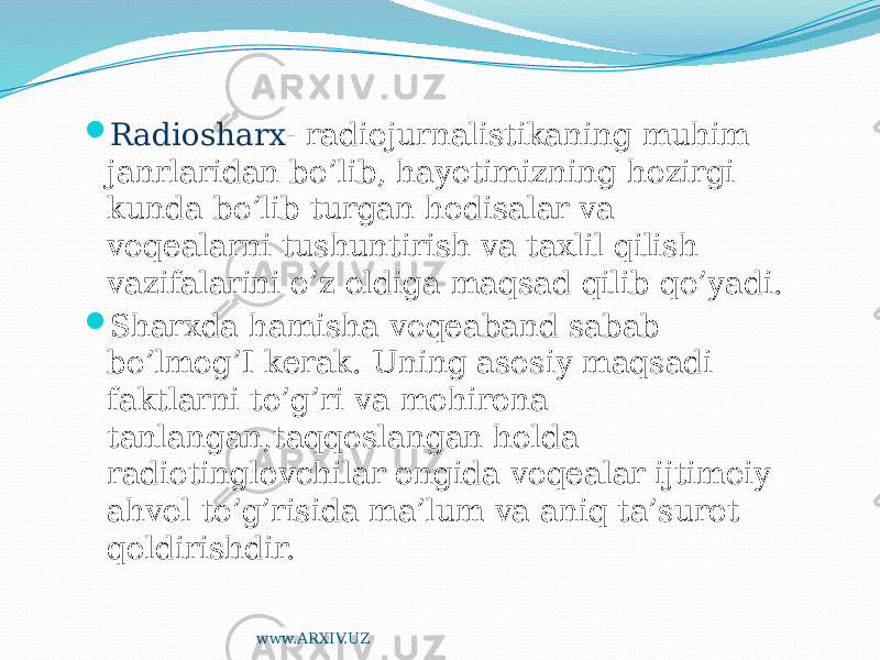  Radiosharx - radiojurnalistikaning muhim janrlaridan bo’lib, hayotimizning hozirgi kunda bo’lib turgan hodisalar va voqealarni tushuntirish va taxlil qilish vazifalarini o’z oldiga maqsad qilib qo’yadi.  Sharxda hamisha voqeaband sabab bo’lmog’I kerak. Uning asosiy maqsadi faktlarni to’g’ri va mohirona tanlangan,taqqoslangan holda radiotinglovchilar ongida voqealar ijtimoiy ahvol to’g’risida ma’lum va aniq ta’surot qoldirishdir. www.ARXIV.UZ 