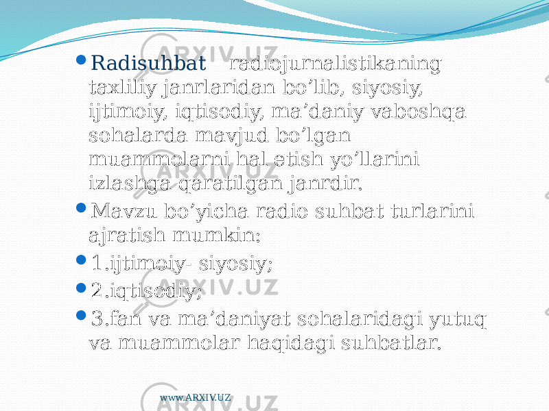  Radisuhbat – radiojurnalistikaning taxliliy janrlaridan bo’lib, siyosiy, ijtimoiy, iqtisodiy, ma’daniy vaboshqa sohalarda mavjud bo’lgan muammolarni hal etish yo’llarini izlashga qaratilgan janrdir.  Mavzu bo’yicha radio suhbat turlarini ajratish mumkin:  1.ijtimoiy- siyosiy;  2.iqtisodiy;  3.fan va ma’daniyat sohalaridagi yutuq va muammolar haqidagi suhbatlar. www.ARXIV.UZ 