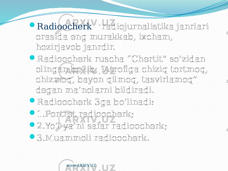  Radioocherk – radiojurnalistika janrlari orasida eng murakkab, ixcham, hozirjavob janrdir.  Radioocherk ruscha “Chertit” so’zidan olingan bo’lib, “Atrofiga chiziq tortmoq, chizmoq, bayon qilmoq, tasvirlamoq” degan ma’nolarni bildiradi.  Radioocherk 3ga bo’linadi:  1.Portret radioocherk;  2.Yo’l ya’ni safar radioocherk;  3.Muammoli radioocherk. www.ARXIV.UZ 