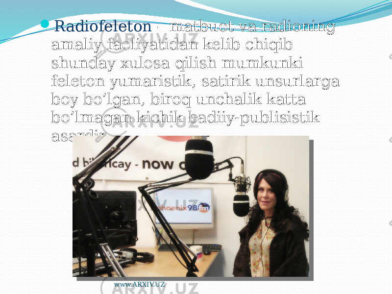  Radiofeleton – matbuot va radioning amaliy faoliyatidan kelib chiqib shunday xulosa qilish mumkunki feleton yumaristik, satirik unsurlarga boy bo’lgan, biroq unchalik katta bo’lmagan kichik badiiy-publisistik asardir www.ARXIV.UZ 