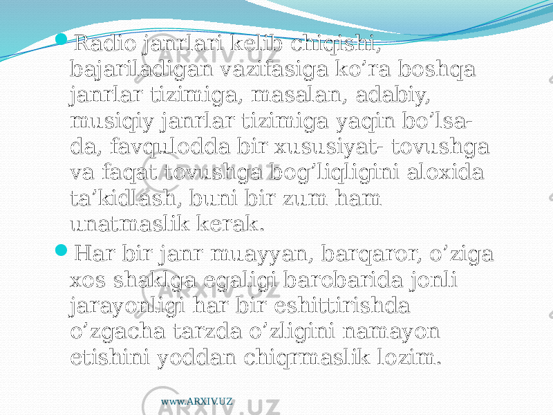  Radio janrlari kelib chiqishi, bajariladigan vazifasiga ko’ra boshqa janrlar tizimiga, masalan, adabiy, musiqiy janrlar tizimiga yaqin bo’lsa- da, favqulodda bir xususiyat- tovushga va faqat tovushga bog’liqligini aloxida ta’kidlash, buni bir zum ham unatmaslik kerak.  Har bir janr muayyan, barqaror, o’ziga xos shaklga egaligi barobarida jonli jarayonligi har bir eshittirishda o’zgacha tarzda o’zligini namayon etishini yoddan chiqrmaslik lozim. www.ARXIV.UZ 