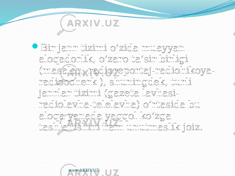  Bir janr tizimi o’zida muayyan aloqadorlik, o’zaro ta’sir birligi (masalan, radioreportaj-radiohikoya- radioocherk ), shuningdek, turli janrlar tizimi (gazeta lavhasi- radiolavha-telelavha) o’rtasida bu aloqa yanada yaqqol ko’zga tashlanishini ham unutmaslik joiz. www.ARXIV.UZ 