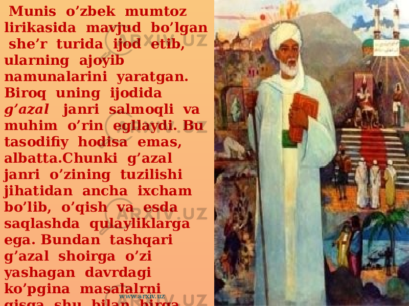  Munis o’zbek mumtoz lirikasida mavjud bo’lgan she’r turida ijod etib, ularning ajoyib namunalarini yaratgan. Biroq uning ijodida g’azal janri salmoqli va muhim o’rin egllaydi. Bu tasodifiy hodisa emas, albatta.Chunki g’azal janri o’zining tuzilishi jihatidan ancha ixcham bo’lib, o’qish va esda saqlashda qulayliklarga ega. Bundan tashqari g’azal shoirga o’zi yashagan davrdagi ko’pgina masalalrni qisqa shu bilan birga chuqur mazmunda ifogalash imkonini beradi. www.arxiv.uz 