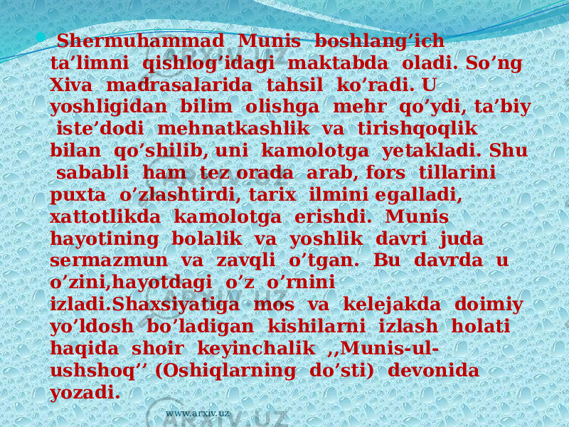  Shermuhammad Munis boshlang’ich ta’limni qishlog’idagi maktabda oladi. So’ng Xiva madrasalarida tahsil ko’radi. U yoshligidan bilim olishga mehr qo’ydi, ta’biy iste’dodi mehnatkashlik va tirishqoqlik bilan qo’shilib, uni kamolotga yetakladi. Shu sababli ham tez orada arab, fors tillarini puxta o’zlashtirdi, tarix ilmini egalladi, xattotlikda kamolotga erishdi. Munis hayotining bolalik va yoshlik davri juda sermazmun va zavqli o’tgan. Bu davrda u o’zini,hayotdagi o’z o’rnini izladi.Shaxsiyatiga mos va kelejakda doimiy yo’ldosh bo’ladigan kishilarni izlash holati haqida shoir keyinchalik ,,Munis-ul- ushshoq’’ (Oshiqlarning do’sti) devonida yozadi. www.arxiv.uz 