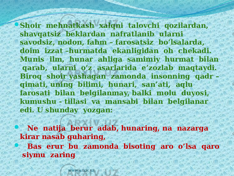  Shoir mehnatkash xalqni talovchi qozilardan, shavqatsiz beklardan nafratlanib ularni savodsiz, nodon, fahm – farosatsiz bo’lsalarda, doim izzat –hurmatda ekanligidan oh chekadi. Munis ilm, hunar ahliga samimiy hurmat bilan qarab, ularni o’z asarlarida e’zozlab maqtaydi. Biroq shoir yashagan zamonda insonning qadr – qimati, uning bilimi, hunari, san’ati, aqlu farosati bilan belgilanmay, balki molu duyosi, kumushu - tillasi va mansabi bilan belgilanar edi. U shunday yozgan:  Ne natija berur adab, hunaring, na nazarga kirar nasab guharing,  Bas erur bu zamonda bisoting aro o’lsa qaro siymu zaring www.arxiv.uz 