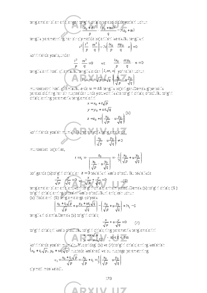 tenglamalar bilan aniqlangan to’g’ri chiziq paraboloidda yotishi uchun     tn z q tm y p tl x      0 2 0 2 0 2 tenglik parametrning har bir qiymatida bajarilishi kerak.Bu tenglikni 0 2 0 0 2 2 2                n q my p lxt q m p l t ko’rinishda yozib,undan 0 2 2   q m p l va 0 0 0    n q my p lx tengliklarni hosil qilamiz.Bu tengliklardan  n ml , , yo’nalish uchun         q y u p x q u p n ml 0 0 : : : : munosabatni hosil qilamiz.Bu erda 1  u tenglik bajarilgan.Demak giperbolik paraboloidning har bir nuqtasidan unda yotuvchi ikkita to’g’ri chiziq o’tadi.Bu to’g’ri chiziqlarning parametrik tenglamalarini              q y u p x t z z q tu y y p t x x 0 0 0 0 0 (5) ko’rinishda yozish mumkin.Bu parametrik tenglamalarda 0 0 0        q y u p x munosabat bajarilsa,                  q y u p x q y u p x z t t 0 0 0 0 0 1 2 1 bo’lganda (5)to’g’ri chiziqlar 0z tekislikni kesib o’tadi. Bu tekislikda 0  q y p x va 0  q y p x (6) tenglamalar bilan aniqlanuvchi to’g’ri chiziqlar ham yotadi.Demak (5) to’g’ri chiziq (6 ) to’g’ri chiziqlarning bittasini kesib o’tadi.Buni aniqlash uchun (5) ifodalarni (6) tenglamalarga qo’ysak 0 21 0 0 1 0 1 0                  t q y u p x q q ut yu p p t x tenglikni olamiz.Demak (5) to’g’ri chiziq 0  q y u p x (7) to’g’ri chiziqni kesib o’tadi.Bu to’g’ri chiziqning parametrik tenglamalarini q u y p x          ko’rinishda yozish mumkin. Yuqoridagi (5) va (7) to’g’ri chiziqlarning kesishish  q ut y p t x 1 0 1 0 ,   nuqtada kesishadi va bu nuqtaga parametrning             q y u p x t p x p p t x 0 0 1 0 1 0 1 2 1  qiymati mos keladi. 123 
