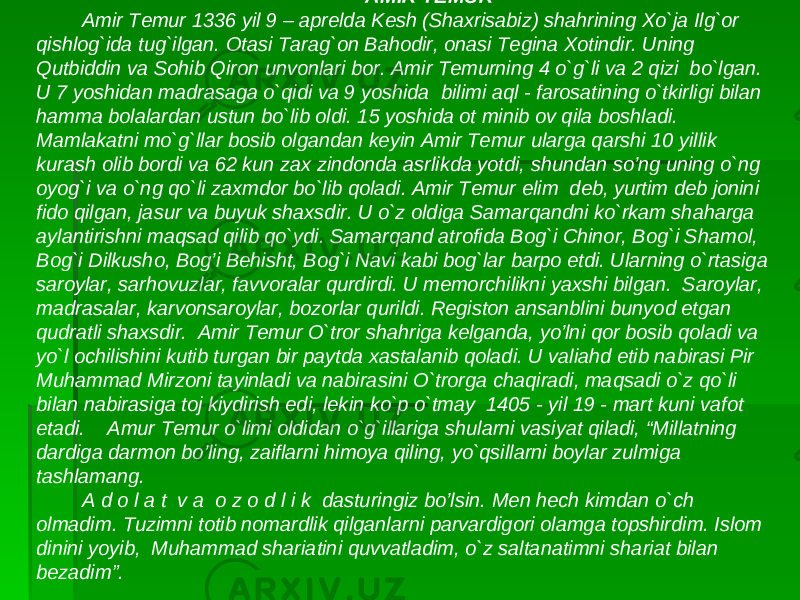  AMIR TEMUR Amir Temur 1336 yil 9 – aprelda Kesh (Shaxrisabiz) shahrining Xo`ja Ilg`or qishlog`ida tug`ilgan. Otasi Tarag`on Bahodir, onasi Tegina Xotindir. Uning Qutbiddin va Sohib Qiron unvonlari bor. Amir Temurning 4 o`g`li va 2 qizi bo`lgan. U 7 yoshidan madrasaga o`qidi va 9 yoshida bilimi aql - farosatining o`tkirligi bilan hamma bolalardan ustun bo`lib oldi. 15 yoshida ot minib ov qila boshladi. Mamlakatni mo`g`llar bosib olgandan keyin Amir Temur ularga qarshi 10 yillik kurash olib bordi va 62 kun zax zindonda asrlikda yotdi, shundan so’ng uning o`ng oyog`i va o`ng qo`li zaxmdor bo`lib qoladi. Amir Temur elim deb, yurtim deb jonini fido qilgan, jasur va buyuk shaxsdir. U o`z oldiga Samarqandni ko`rkam shaharga aylantirishni maqsad qilib qo`ydi. Samarqand atrofida Bog`i Chinor, Bog`i Shamol, Bog`i Dilkusho, Bog’i Behisht, Bog`i Navi kabi bog`lar barpo etdi. Ularning o`rtasiga saroylar, sarhovuzlar, favvoralar qurdirdi. U memorchilikni yaxshi bilgan. Saroylar, madrasalar, karvonsaroylar, bozorlar qurildi. Registon ansanblini bunyod etgan qudratli shaxsdir. Amir Temur O`tror shahriga kelganda, yo’lni qor bosib qoladi va yo`l ochilishini kutib turgan bir paytda xastalanib qoladi. U valiahd etib nabirasi Pir Muhammad Mirzoni tayinladi va nabirasini O`trorga chaqiradi, maqsadi o`z qo`li bilan nabirasiga toj kiydirish edi, lekin ko`p o`tmay 1405 - yil 19 - mart kuni vafot etadi. Amur Temur o`limi oldidan o`g`illariga shularni vasiyat qiladi, “Millatning dardiga darmon bo’ling, zaiflarni himoya qiling, yo`qsillarni boylar zulmiga tashlamang. A d o l a t v a o z o d l i k dasturingiz bo’lsin. Men hech kimdan o`ch olmadim. Tuzimni totib nomardlik qilganlarni parvardigori olamga topshirdim. Islom dinini yoyib, Muhammad shariatini quvvatladim, o`z saltanatimni shariat bilan bezadim”. 