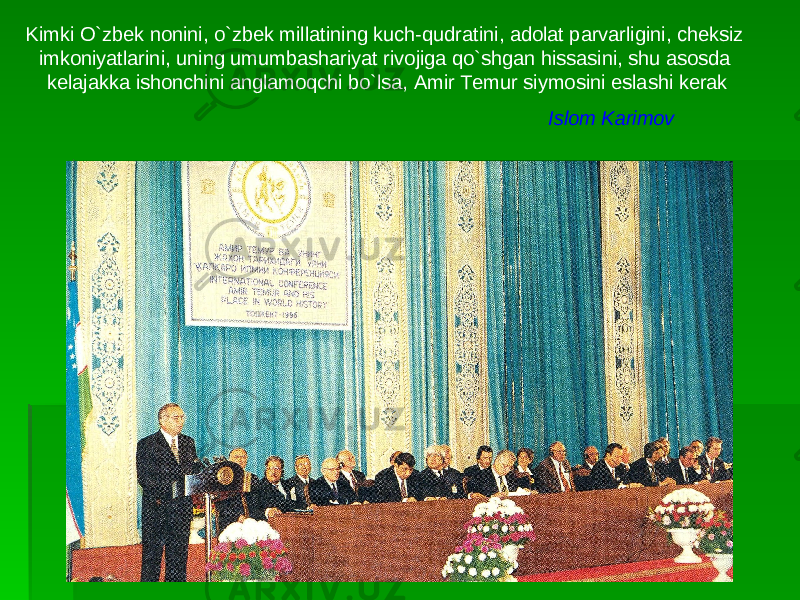 Kimki O`zbek nonini, o`zbek millatining kuch-qudratini, adolat parvarligini, cheksiz imkoniyatlarini, uning umumbashariyat rivojiga qo`shgan hissasini, shu asosda kelajakka ishonchini anglamoqchi bo`lsa, Amir Temur siymosini eslashi kerak Islom Karimov 