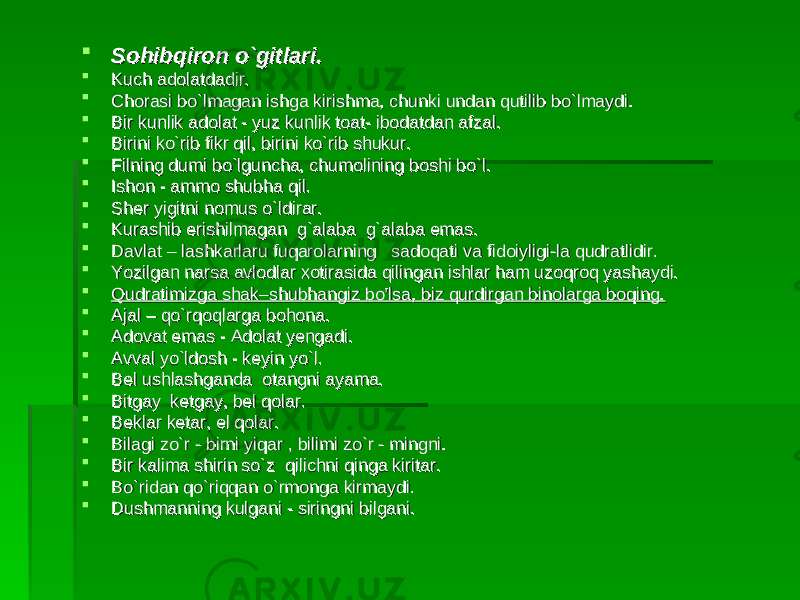  Sohibqiron o`gitlari.Sohibqiron o`gitlari.  Kuch adolatdadir.Kuch adolatdadir.  Chorasi bo`lmagan ishga kirishma, chunki undan qutilib bo`lmaydi.Chorasi bo`lmagan ishga kirishma, chunki undan qutilib bo`lmaydi.  Bir kunlik adolat - yuz kunlik toat- ibodatdan afzal. Bir kunlik adolat - yuz kunlik toat- ibodatdan afzal.  Birini ko`rib fikr qil, birini ko`rib shukur. Birini ko`rib fikr qil, birini ko`rib shukur.  Filning dumi bo`lguncha, chumolining boshi bo`l. Filning dumi bo`lguncha, chumolining boshi bo`l.  Ishon - ammo shubIshon - ammo shub hh a qil.a qil.  Sher yigitni nomus o`ldirar. Sher yigitni nomus o`ldirar.  Kurashib erishilmagan g`alaba g`alaba emas.Kurashib erishilmagan g`alaba g`alaba emas.  Davlat – lashkarlaru fuqarolarning sadoqati va fidoiyligi-la qudratlidir.Davlat – lashkarlaru fuqarolarning sadoqati va fidoiyligi-la qudratlidir.  Yozilgan narsa avlodlar xotirasida qilingan ishlar ham uzoqroq yashaydi. Yozilgan narsa avlodlar xotirasida qilingan ishlar ham uzoqroq yashaydi.  Qudratimizga shak–shubhangiz bo’lsa, biz qurdirgan binolarga boqing.Qudratimizga shak–shubhangiz bo’lsa, biz qurdirgan binolarga boqing.  Ajal – qo`rqoqlarga bohona.Ajal – qo`rqoqlarga bohona.  Adovat emas - Adolat yengadi.Adovat emas - Adolat yengadi.  Avval yo`ldosh - keyin yo`l.Avval yo`ldosh - keyin yo`l.  Bel ushlashganda otangni ayama.Bel ushlashganda otangni ayama.  Bitgay ketgay, bel qolar.Bitgay ketgay, bel qolar.  Beklar ketar, el qolar.Beklar ketar, el qolar.  Bilagi zo`r - birni yiqar , bilimi zo`r - mingni.Bilagi zo`r - birni yiqar , bilimi zo`r - mingni.  Bir kalima shirin so`z qilichni qinga kiritar.Bir kalima shirin so`z qilichni qinga kiritar.  Bo`ridan qo`riqqan o`rmonga kirmaydi.Bo`ridan qo`riqqan o`rmonga kirmaydi.  Dushmanning kulgani - siringni bilgani.Dushmanning kulgani - siringni bilgani. 