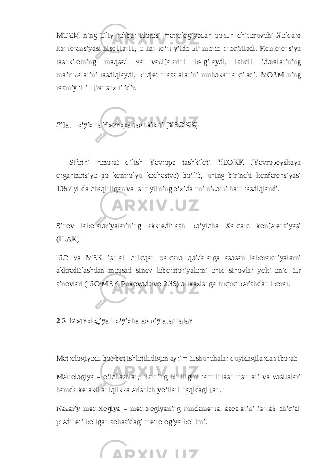 MOZM ning Oliy rahbar idorasi metrologiyadan qonun chiqaruvchi Xalqaro konferensiyasi hisoblanib, u har to‘rt yilda bir marta chaqiriladi. Konferensiya tashkilotning maqsad va vazifalarini belgilaydi, ishchi idoralarining ma’ruzalarini tasdiqlaydi, budjet masalalarini muhokama qiladi. MOZM ning rasmiy tili - fransuz tilidir. Sifat bo‘yicha Yevropa tashkiloti (YEOKK) Sifatni nazorat qilish Yevropa tashkiloti YEOKK (Yevropeyskaya organizatsiya po kontrolyu kachestva) bo‘lib, uning birinchi konferensiyasi 1957 yilda chaqirilgan va shu yilning o‘zida uni nizomi ham tasdiqlandi. Sinov laboratoriyalarining akkreditlash bo‘yicha Xalqaro konferensiyasi (ILAK) ISO va MEK ishlab chiqqan xalqaro qoidalarga asosan laboratoriyalarni akkreditlashdan maqsad sinov laboratoriyalarni aniq sinovlar yoki aniq tur sinovlari (ISO/MEK Rukovodstvo 2.86) o‘tkazishga huquq berishdan iborat. 2.3. Metrologiya bo‘yicha asosiy atamalar Metrologiyada bot-bot ishlatiladigan ayrim tushunchalar quyidagilardan iborat: Metrologiya – o‘lchashlar, ularning birliligini ta’minlash usullari va vositalari hamda kerakli aniqlikka erishish yo‘llari haqidagi fan. Nazariy metrologiya – metrologiyaning fundamental asoslarini ishlab chiqish predmeti bo‘lgan sohasidagi metrologiya bo‘limi. 