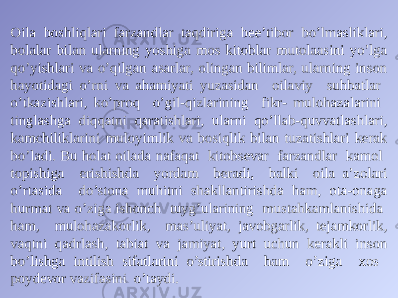 Oila boshliqlari farzandlar taqdiriga bee’tibor bo’lmasliklari, bolalar bilan ularning yoshiga mos kitoblar mutolaasini yo’lga qo’yishlari va o’qilgan asarlar, olingan bilimlar, ularning inson hayotidagi o’rni va ahamiyati yuzasidan oilaviy suhbatlar o’tkazishlari, ko’proq o’gil-qizlarining fikr- mulohazalarini tinglashga diqqatni qaratishlari, ularni qo’llab-quvvatlashlari, kamchiliklarini muloyimlik va bosiqlik bilan tuzatishlari kerak bo’ladi. Bu holat oilada nafaqat kitobsevar farzandlar kamol topishiga erishishda yordam beradi, balki oila a’zolari o’rtasida do’stona muhitni shakllantirishda ham, ota-onaga hurmat va o’ziga ishonch tuyg’ularining mustahkamlanishida ham, mulohazakorlik, mas’uliyat, javobgarlik, tejamkorlik, vaqtni qadrlash, tabiat va jamiyat, yurt uchun kerakli inson bo’lishga intilish sifatlarini o’stirishda ham o’ziga xos poydevor vazifasini o’taydi. 