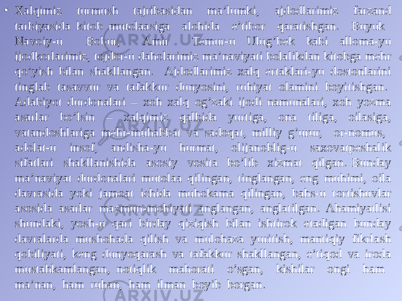 • Xalqimiz turmush tajribasidan ma’lumki, ajdodlarimiz farzand tarbiyasida kitob mutolaasiga alohida e’tibor qaratishgan. Buyuk Navoiy-u Bobur, Amir Temur-u Ulug’bek kabi alloma-yu ijodkorlarimiz, tojdor-u daholarimiz ma’naviyati bolalikdan kitobga mehr qo’yish bilan shakllangan. Ajdodlarimiz xalq ertaklari-yu dostonlarini tinglab tasavvur va tafakkur dunyosini, ruhiyat olamini boyitishgan. Adabiyot durdonalari – xoh xalq og’zaki ijodi namunalari, xoh yozma asarlar bo’lsin – xalqimiz qalbida yurtiga, ona tiliga, oilasiga, vatandoshlariga mehr-muhabbat va sadoqat, milliy g’urur, or-nomus, adolat-u insof, andisha-yu hurmat, olijanoblig-u saxovatpeshalik sifatlari shakllanishida asosiy vosita bo’lib xizmat qilgan. Bunday ma’naviyat durdonalari mutolaa qilingan, tinglangan, eng muhimi, oila davrasida yoki jamoat ichida muhokama qilingan, bahs-u tortishuvlar asosida asarlar mazmun-mohiyati anglangan, anglatilgan. Ahamiyatlisi shundaki, yosh-u qari birday qiziqish bilan ishtirok etadigan bunday davralarda mushohada qilish va mulohaza yuritish, mantiqiy fikrlash qobiliyati, keng dunyoqarash va tafakkur shakllangan, e’tiqod va iroda mustahkamlangan, notiqlik mahorati o’sgan, kishilar ongi ham ma’nan, ham ruhan, ham ilman boyib borgan. 