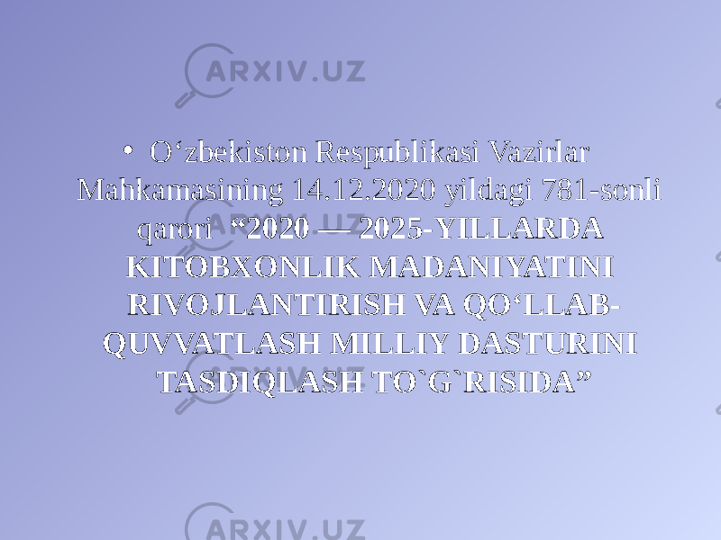 • O‘zbekiston Respublikasi Vazirlar Mahkamasining 14.12.2020 yildagi 781-sonli qarori “ 2020 — 2025-YILLARDA KITOBXONLIK MADANIYATINI RIVOJLANTIRISH VA QO‘LLAB- QUVVATLASH MILLIY DASTURINI TASDIQLASH TO`G`RISIDA ” 