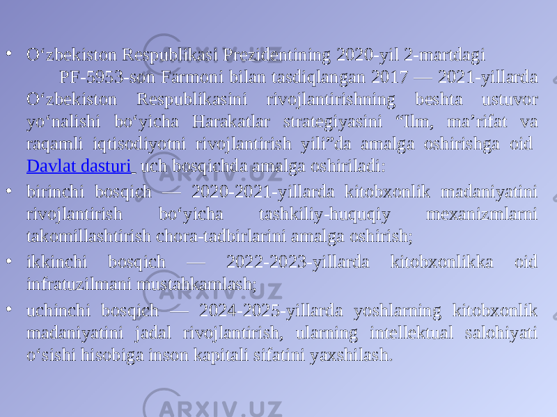 • O‘zbekiston Respublikasi Prezidentining 2020-yil 2-martdagi PF-5953-son Farmoni bilan tasdiqlangan 2017 — 2021-yillarda O‘zbekiston Respublikasini rivojlantirishning beshta ustuvor yo‘nalishi bo‘yicha Harakatlar strategiyasini “Ilm, ma’rifat va raqamli iqtisodiyotni rivojlantirish yili”da amalga oshirishga oid  Davlat dasturi   uch bosqichda amalga oshiriladi: • birinchi bosqich — 2020-2021-yillarda kitobxonlik madaniyatini rivojlantirish bo‘yicha tashkiliy-huquqiy mexanizmlarni takomillashtirish chora-tadbirlarini amalga oshirish; • ikkinchi bosqich — 2022-2023-yillarda kitobxonlikka oid infratuzilmani mustahkamlash; • uchinchi bosqich — 2024-2025-yillarda yoshlarning kitobxonlik madaniyatini jadal rivojlantirish, ularning intellektual salohiyati o‘sishi hisobiga inson kapitali sifatini yaxshilash. 