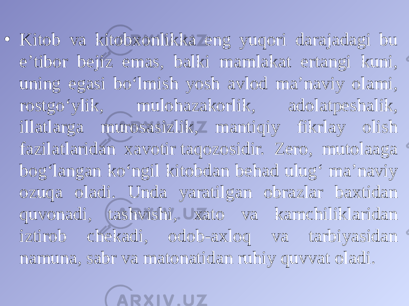 • Kitob va kitobxonlikka eng yuqori darajadagi bu eʼtibor bejiz emas, balki mamlakat ertangi kuni, uning egasi boʻlmish yosh avlod maʼnaviy olami, rostgoʻylik, mulohazakorlik, adolatpeshalik, illatlarga murosasizlik, mantiqiy fikrlay olish fazilatlaridan xavotir taqozosidir. Zero, mutolaaga bogʻlangan koʻngil kitobdan behad ulugʻ maʼnaviy ozuqa oladi. Unda yaratilgan obrazlar baxtidan quvonadi, tashvishi, xato va kamchiliklaridan iztirob chekadi, odob-axloq va tarbiyasidan namuna, sabr va matonatidan ruhiy quvvat oladi. 