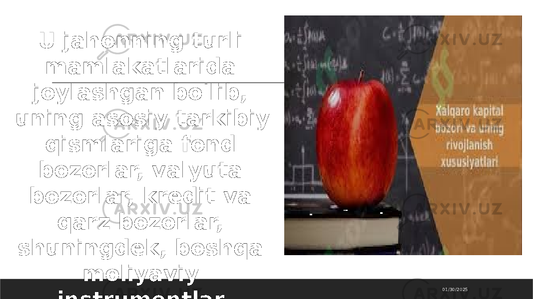 01/30/2025U jahonning turli mamlakatlarida joylashgan bo&#39;lib, uning asosiy tarkibiy qismlariga fond bozorlar, valyuta bozorlar, kredit va qarz bozorlar, shuningdek, boshqa moliyaviy instrumentlar (masalan, sug&#39;urta, derivativlar) kiradi. 