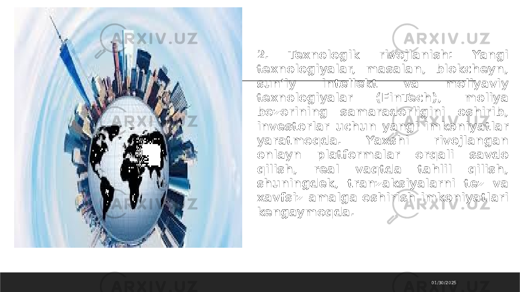 01/30/20252. Texnologik rivojlanish: Yangi texnologiyalar, masalan, blokcheyn, sun&#39;iy intellekt va moliyaviy texnologiyalar (FinTech), moliya bozorining samaradorligini oshirib, investorlar uchun yangi imkoniyatlar yaratmoqda. Yaxshi rivojlangan onlayn platformalar orqali savdo qilish, real vaqtda tahlil qilish, shuningdek, tranzaksiyalarni tez va xavfsiz amalga oshirish imkoniyatlari kengaymoqda. 