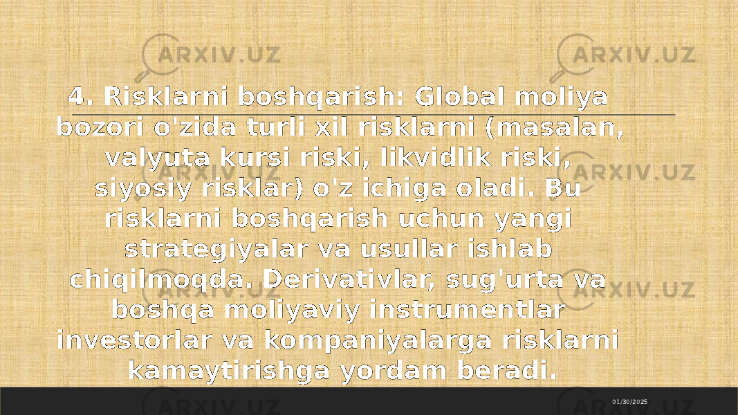 01/30/20254. Risklarni boshqarish: Global moliya bozori o&#39;zida turli xil risklarni (masalan, valyuta kursi riski, likvidlik riski, siyosiy risklar) o&#39;z ichiga oladi. Bu risklarni boshqarish uchun yangi strategiyalar va usullar ishlab chiqilmoqda. Derivativlar, sug&#39;urta va boshqa moliyaviy instrumentlar investorlar va kompaniyalarga risklarni kamaytirishga yordam beradi. 