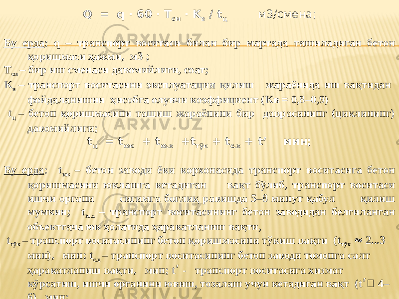 Q = q · 60 · T см · K в / t ц м3/смена; Бу ерда : q – транспорт воситаси билан бир мартада ташиладиган бетон қоришмаси ҳажми, м3 ; T см – бир иш сменаси давомийлиги, соат; K в – транспорт воситасини эксплуатация қилиш жараёнида иш вақтидан фойдаланишни ҳисобга олувчи коэффициент (Kв = 0,8–0,9) t ц – бетон қоришмасини ташиш жараёнини бир даврасининг (циклининг) давомийлиги; t ц = t юк + t ю.х +t тўк + t с.х + t’ мин; Бу ерда : t юк – бетон заводи ёки корхонасида транспорт воситасига бетон қоришмасини юклашга кетадиган вақт бўлиб, транспорт воситаси ишчи органи сиғимга боғлиқ равишда 5–8 минут қабул қилиш мумкин; t ю.х – транспорт воситасининг бетон заводидан белгиланган объектгача юк ҳолатида ҳаракатланиш вақти, t тўк – транспорт воситасининг бетон қоришмасини тўкиш вақти (t тўк  2...3 мин), мин; t с.х – транспорт воситасининг бетон заводи томонга салт ҳаракатланиш вақти, мин; t ׳ - транспорт воситасига хизмат кўрсатиш, ишчи органини ювиш, тозалаш учун кетадиган вақт (t ׳  4– 6), мин; 