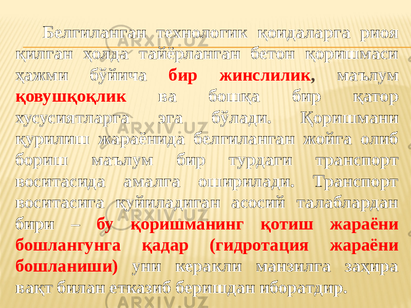 Белгиланган технологик қоидаларга риоя қилган ҳолда тайёрланган бетон қоришмаси ҳажми бўйича бир жинслилик , маълум қовушқоқлик ва бошқа бир қатор хусусиятларга эга бўлади. Қоришмани қурилиш жараёнида белгиланган жойга олиб бориш маълум бир турдаги транспорт воситасида амалга оширилади. Транспорт воситасига қуйиладиган асосий талаблардан бири – бу қоришманинг қотиш жараёни бошлангунга қадар (гидротация жараёни бошланиши) уни керакли манзилга заҳира вақт билан етказиб беришдан иборатдир. 