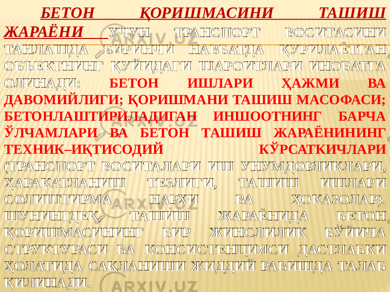 БЕТОН ҚОРИШМАСИНИ ТАШИШ ЖАРАЁНИ УЧУН ТРАНСПОРТ ВОСИТАСИНИ ТАНЛАШДА БИРИНЧИ НАВБАТДА ҚУРИЛАЁТГАН ОБЪЕКТНИНГ ҚУЙИДАГИ ШАРОИТЛАРИ ИНОБАТГА ОЛИНАДИ: БЕТОН ИШЛАРИ ҲАЖМИ ВА ДАВОМИЙЛИГИ; ҚОРИШМАНИ ТАШИШ МАСОФАСИ; БЕТОНЛАШТИРИЛАДИГАН ИНШООТНИНГ БАРЧА ЎЛЧАМЛАРИ ВА БЕТОН ТАШИШ ЖАРАЁНИНИНГ ТЕХНИК–ИҚТИСОДИЙ КЎРСАТКИЧЛАРИ (ТРАНСПОРТ ВОСИТАЛАРИ ИШ УНУМДОРЛИКЛАРИ, ҲАРАКАТЛАНИШ ТЕЗЛИГИ, ТАШИШ ИШЛАРИ СОЛИШТИРМА НАРХИ ВА ҲОКАЗОЛАР). ШУНИНГДЕК, ТАШИШ ЖАРАЁНИДА БЕТОН ҚОРИШМАСИНИНГ БИР ЖИНСЛИЛИК БЎЙИЧА СТРУКТУРАСИ ВА КОНСИСТЕНЦИЯСИ ДАСТЛАБКИ ҲОЛАТИДА САҚЛАНИШИ ЖИДДИЙ РАВИШДА ТАЛАБ ҚИЛИНАДИ. 