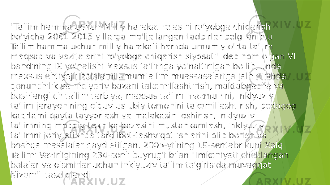 &#34;Ta&#39;lim hamma uchun&#34;Milliy harakat rejasini ro&#39;yobga chiqarish bo&#39;yicha 2001-2015-yillarga mo&#39;ljallangan tadbirlar belgilanib,u Ta&#39;lim hamma uchun milliy harakati hamda umumiy o&#39;rta ta&#39;lim maqsad va vazifalarini ro&#39;yobga chiqarish siyosati&#34; deb nom olgan VI bandining IX yo&#39;nalishi Maxsus ta’limga yo&#39;naltirilgan bo&#39;lib, unda maxsus ehtiyojli bolalarni umumta&#39;lim muassasalariga jalb etishda qonunchilik va me&#39;yoriy bazani takomillashtirish, maktabgacha va boshlang&#39;ich ta&#39;lim-tarbiya, maxsus ta’lim mazmunini, inklyuziv ta&#39;lim jarayonining o&#39;quv-uslubiy tomonini takomillashtirish, pedagog kadrlarni qayta tayyorlash va malakasini oshirish, inklyuziv ta&#39;limning moddiy-texnika bazasini mustahkamlash, inklyuziv ta&#39;limni joriy etishda targ&#39;ibot-tashviqot ishlarini olib borish va boshqa masalalar qayd etilgan. 2005-yilning 19-sentabr kuni Xalq Ta&#39;limi Vazirligining 234-sonli buyrug&#39;i bilan &#34;Imkoniyati cheklangan bolalar va o&#39;smirlar uchun inklyuziv ta&#39;lim to&#39;g&#39;risida muvaqqat Nizom&#34;i tasdiqlandi 