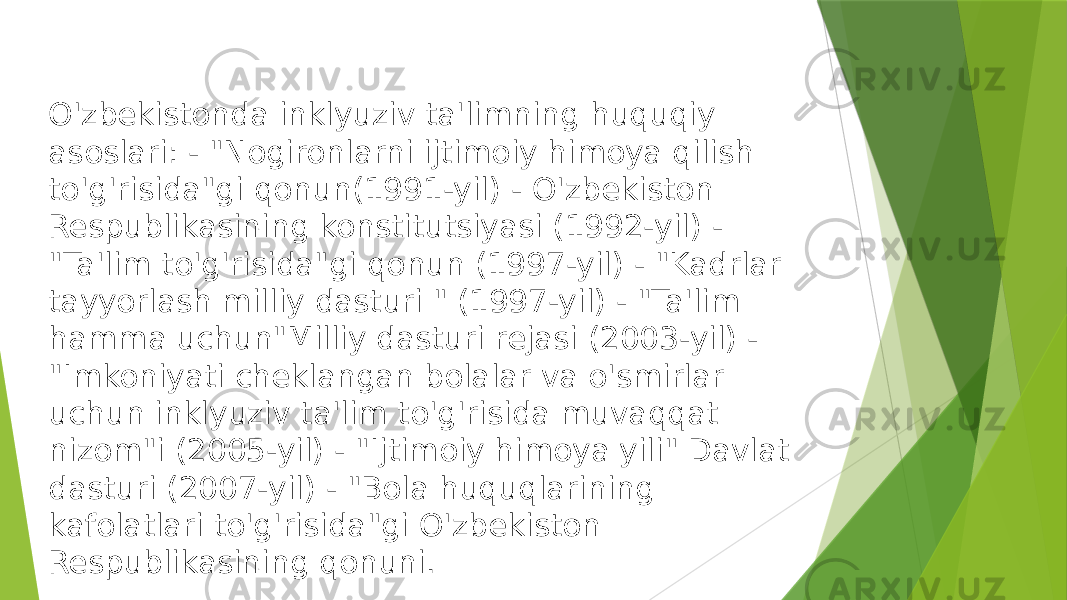 O&#39;zbekistonda inklyuziv ta&#39;limning huquqiy asoslari: - &#34;Nogironlarni ijtimoiy himoya qilish to&#39;g&#39;risida&#34;gi qonun(1991-yil) - O&#39;zbekiston Respublikasining konstitutsiyasi (1992-yil) - &#34;Ta&#39;lim to&#39;g&#39;risida&#34;gi qonun (1997-yil) - &#34;Kadrlar tayyorlash milliy dasturi &#34; (1997-yil) - &#34;Ta&#39;lim hamma uchun&#34;Milliy dasturi rejasi (2003-yil) - &#34;Imkoniyati cheklangan bolalar va o&#39;smirlar uchun inklyuziv ta&#39;lim to&#39;g&#39;risida muvaqqat nizom&#34;i (2005-yil) - &#34;Ijtimoiy himoya yili&#34; Davlat dasturi (2007-yil) - &#34;Bola huquqlarining kafolatlari to&#39;g&#39;risida&#34;gi O&#39;zbekiston Respublikasining qonuni. 