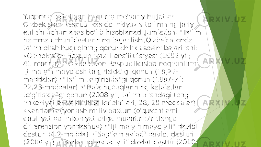 Yuqorida keltirilgan huquqiy-me&#39;yoriy hujjatlar O&#39;zbekiston Respublikasida inklyuziv ta&#39;limning joriy etilishi uchun asos bo&#39;lib hisoblanadi.Jumladan: &#34;Ta&#39;lim hamma uchun&#34;dasturining bajarilishi,O&#39;zbekistonda ta&#39;lim olish huquqining qonunchilik asosini bajarilishi: •O&#39;zbekiston Respublikasi Konstitutsiyasi (1992-yil; 41-modda) •&#34;O&#39;zbekiston Respublikasida nogironlarni ijtimoiy himoyalash to&#39;g&#39;risida&#34;gi qonun (19,27- moddalar) •&#34;Ta&#39;lim to&#39;g&#39;risida&#34;gi qonun (1997-yil; 22,23-moddalar) •&#34;Bola huquqlarining kafolatlari to&#39;g&#39;risida&#34;gi qonun (2008-yil; ta&#39;lim olishdagi teng imkoniyatlar va alohida kafolatlari, 28, 29-moddalar) •Kadrlar tayyorlash milliy dasturi (o&#39;quvchilarni qobiliyat va imkoniyatlariga muvofiq o&#39;qitishga differension yondashuv) •&#34;Ijtimoiy himoya yili&#34; davlat dasturi (4.2-modda) •&#34;Sog&#39;lom avlod&#34; davlat dasturi (2000-yil) •&#34;Barkamol avlod yili&#34; davlat dasturi(2010- yil) va boshqalar. 