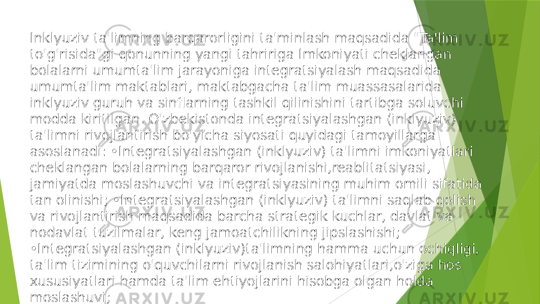 Inklyuziv ta&#39;limning barqarorligini ta&#39;minlash maqsadida &#34;Ta&#39;lim to&#39;g&#39;risida&#34;gi qonunning yangi tahririga Imkoniyati cheklangan bolalarni umumta&#39;lim jarayoniga integratsiyalash maqsadida umumta&#39;lim maktablari, maktabgacha ta&#39;lim muassasalarida inklyuziv guruh va sinflarning tashkil qilinishini tartibga soluvchi modda kiritilgan. O&#39;zbekistonda integratsiyalashgan (inklyuziv) ta&#39;limni rivojlantirish bo&#39;yicha siyosati quyidagi tamoyillarga asoslanadi: •Integratsiyalashgan (inklyuziv) ta&#39;limni imkoniyatlari cheklangan bolalarning barqaror rivojlanishi,reablitatsiyasi, jamiyatda moslashuvchi va integratsiyasining muhim omili sifatida tan olinishi; •Integratsiyalashgan (inklyuziv) ta&#39;limni saqlab qolish va rivojlantirish maqsadida barcha strategik kuchlar, davlat va nodavlat tuzilmalar, keng jamoatchilikning jipslashishi; •Integratsiyalashgan (inklyuziv)ta&#39;limning hamma uchun ochiqligi, ta&#39;lim tizimining o&#39;quvchilarni rivojlanish salohiyatlari,o&#39;ziga hos xususiyatlari hamda ta&#39;lim ehtiyojlarini hisobga olgan holda moslashuvi; 