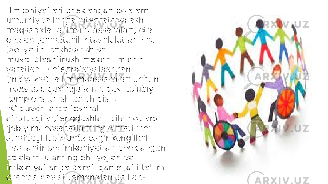 • Imkoniyatlari cheklangan bolalarni umumiy ta&#39;limga integratsiyalash maqsadida ta&#39;lim muassasalari, ota- onalar, jamoatchilik tashkilotlarining faoliyatini boshqarish va muvofiqlashtirush mexanizmlarini yaratish; •Integratsiyalashgan (inklyuziv) ta&#39;lim muassasalari uchun maxsus o&#39;quv rejalari, o&#39;quv-uslubiy komplekslar ishlab chiqish; •O&#39;quvchilarda tevarak- atrofdagilar,tengdoshlari bilan o&#39;zaro ijobiy munosabatlarning o&#39;rnatilishi, atrofdagi kishilarda bag&#39;rikenglikni rivojlantirish; Imkoniyatlari cheklangan bolalarni ularning ehtiyojlari va imkoniyatlariga qaratilgan sifatli ta&#39;lim olishida davlat tomonidan qo&#39;llab- quvvatlanishi. 