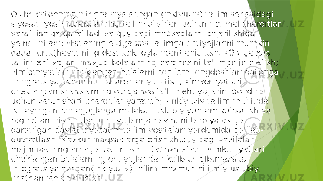 O&#39;zbekistonning integratsiyalashgan (inklyuziv) ta&#39;lim sohasidagi siyosati yosh fuqarolarning ta&#39;lim olishlari uchun optimal sharoitlar yaratilishiga qaratiladi va quyidagi maqsadlarni bajarilishiga yo&#39;naltiriladi: •Bolaning o&#39;ziga xos ta&#39;limga ehtiyojlarini mumkin qadar erta(hayotining dastlabki oylaridan) aniqlash; •O&#39;ziga xos ta&#39;lim ehtiyojlari mavjud bolalarning barchasini ta&#39;limga jalb etish; •Imkoniyatlari cheklangan bolalarni sog&#39;lom tengdoshlari qatoriga integratsiyalash uchun sharoitlar yaratish; •Imkoniyatlari cheklangan shaxslarning o&#39;ziga xos ta&#39;lim ehtiyojlarini qondirish uchun zarur shart-sharoitlar yaratish; •Inklyuziv ta&#39;lim muhitida ishlayotgan pedagoglarga malakali uslubiy yordam ko&#39;rsatish va ragbatlantirish; •Uyg&#39;un rivojlangan avlodni tarbiyalashga qaratilgan davlat siyosatini ta&#39;lim vositalari yordamida qo&#39;llab- quvvatlash. Mazkur maqsadlarga erishish,quyidagi vazifalar majmuasining amalga oshirilishini taqozo etadi: •Imkoniyatlari cheklangan bolalarning ehtiyojlaridan kelib chiqib,maxsus integratsiyalashgan(inklyuziv) ta&#39;lim mazmunini ilmiy-uslubiy jihatdan ishlab chiqish; 