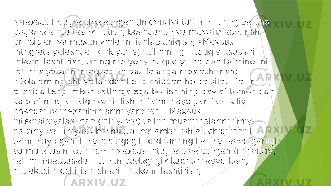 • Maxsus integratsiyalashgan (inklyuziv) ta&#39;limni uning barcha pog&#39;onalarida tashkil etish, boshqarish va muvofiqlashtirish prinsiplari va mexanizmlarini ishlab chiqish; •Maxsus integratsiyalashgan (inklyuziv) ta&#39;limning huquqiy asoslarini takomillashtirish, uning me&#39;yoriy huquqiy jihatdan ta&#39;minotini ta&#39;lim siyosatini maqsad va vazifalariga moslashtirish; •Bolalarning ehtiyojlaridan kelib chiqqan holda sifatli ta&#39;lim olishida teng imkoniyatlarga ega bo&#39;lishining davlat tomonidan kafolatining amalga oshirilishini ta&#39;minlaydigan tashkiliy boshqaruv mexanizmlarini yaratish; •Maxsus integratsiyalashgan (inklyuziv) ta&#39;lim muammolarini ilmiy- nazariy va ilmiyuslubiy nuqtai nazardan ishlab chiqilishini ta&#39;minlaydigan ilmiy-pedagogik kadrlarning kasbiy tayyorgarligi va malakasini oshirish; •Maxsus integratsiyalashgan (inklyuziv) ta&#39;lim muassasalari uchun pedagogik kadrlar tayyorlash, malakasini oshirish ishlarini takomillashtirish; 