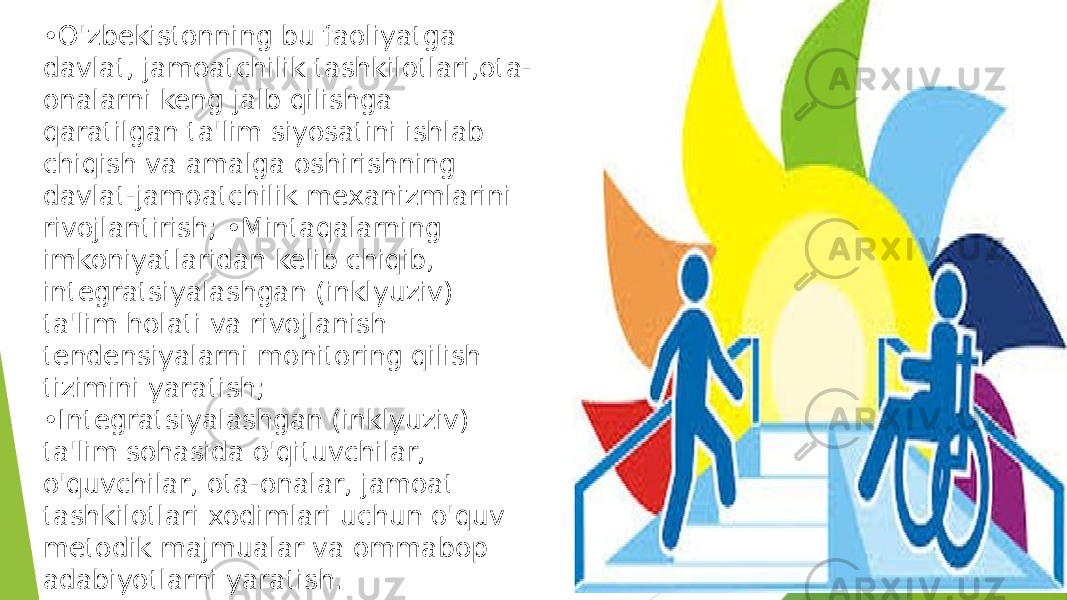 • O&#39;zbekistonning bu faoliyatga davlat, jamoatchilik tashkilotlari,ota- onalarni keng jalb qilishga qaratilgan ta&#39;lim siyosatini ishlab chiqish va amalga oshirishning davlat-jamoatchilik mexanizmlarini rivojlantirish; •Mintaqalarning imkoniyatlaridan kelib chiqib, integratsiyalashgan (inklyuziv) ta&#39;lim holati va rivojlanish tendensiyalarni monitoring qilish tizimini yaratish; •Integratsiyalashgan (inklyuziv) ta&#39;lim sohasida o&#39;qituvchilar, o&#39;quvchilar, ota-onalar, jamoat tashkilotlari xodimlari uchun o&#39;quv metodik majmualar va ommabop adabiyotlarni yaratish. 