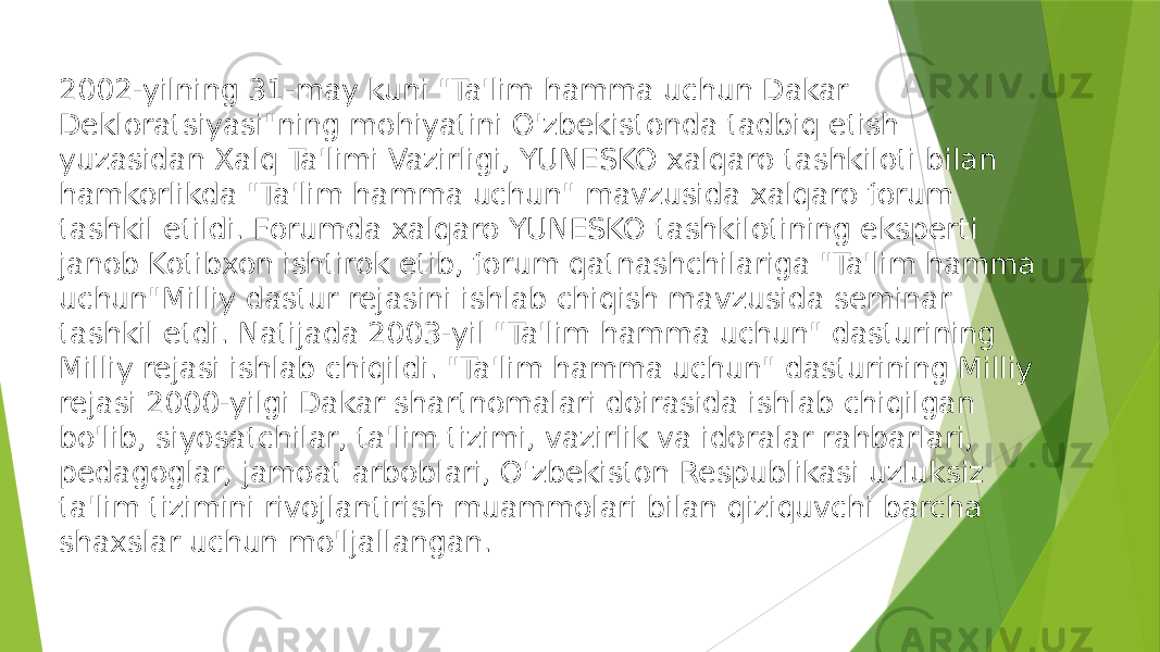 2002-yilning 31-may kuni &#34;Ta&#39;lim hamma uchun Dakar Dekloratsiyasi&#34;ning mohiyatini O&#39;zbekistonda tadbiq etish yuzasidan Xalq Ta&#39;limi Vazirligi, YUNESKO xalqaro tashkiloti bilan hamkorlikda &#34;Ta&#39;lim hamma uchun&#34; mavzusida xalqaro forum tashkil etildi. Forumda xalqaro YUNESKO tashkilotining eksperti janob Kotibxon ishtirok etib, forum qatnashchilariga &#34;Ta&#39;lim hamma uchun&#34;Milliy dastur rejasini ishlab chiqish mavzusida seminar tashkil etdi. Natijada 2003-yil &#34;Ta&#39;lim hamma uchun&#34; dasturining Milliy rejasi ishlab chiqildi. &#34;Ta&#39;lim hamma uchun&#34; dasturining Milliy rejasi 2000-yilgi Dakar shartnomalari doirasida ishlab chiqilgan bo&#39;lib, siyosatchilar, ta&#39;lim tizimi, vazirlik va idoralar rahbarlari, pedagoglar, jamoat arboblari, O&#39;zbekiston Respublikasi uzluksiz ta&#39;lim tizimini rivojlantirish muammolari bilan qiziquvchi barcha shaxslar uchun mo&#39;ljallangan. 