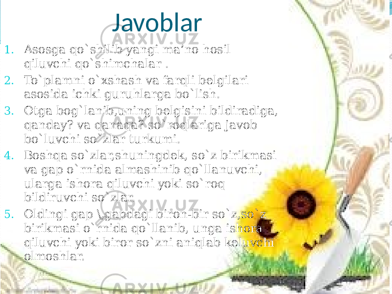  Javoblar 1. Asosga qo`shilib yangi ma’no hosil qiluvchi qo`shimchalar . 2. To`plamni o`xshash va farqli belgilari asosida ichki guruhlarga bo`lish. 3. Otga bog`lanib,uning belgisini bildiradiga, qanday? va qanaqa? so`roqlariga javob bo`luvchi so`zlar turkumi. 4. Boshqa so`zlar,shuningdek, so`z birikmasi va gap o`rnida almashinib qo`llanuvchi, ularga ishora qiluvchi yoki so`roq bildiruvchi so`zlar. 5. Oldingi gap \,gapdagi biron-bir so`z,so`z birikmasi o`rnida qo`llanib, unga ishora qiluvchi yoki biror so`zni aniqlab keluvchi olmoshlar. 