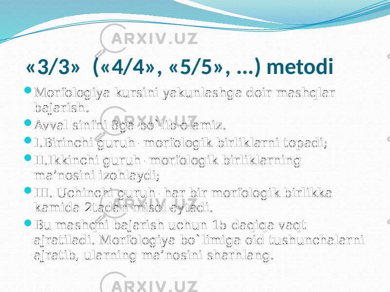  «3/3» («4/4», «5/5», ...) metodi  Morfologiya kursini yakunlashga doir mashqlar bajarish.  Avval sinfni 3ga bo`lib olamiz.  I.Birinchi guruh- morfologik birliklarni topadi;  II.Ikkinchi guruh- morfologik birliklarning ma’nosini izohlaydi;  III. Uchinchi guruh- har bir morfologik birlikka kamida 2tadan misol aytadi.  Bu mashqni bajarish uchun 15 daqiqa vaqt ajratiladi. Morfologiya bo`limiga oid tushunchalarni ajratib, ularning ma’nosini sharhlang. 