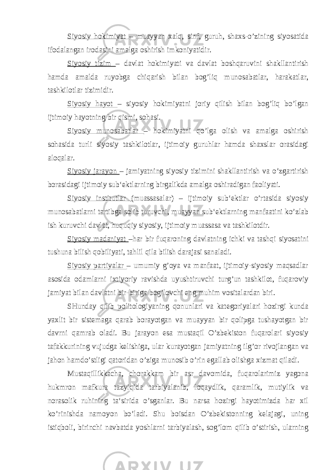 Siyosiy hokimiyat – muayyan xalq, sinf, guruh, shaxs-o’zining siyosatida ifodalangan irodasini amalga oshirish imkoniyatidir. Siyosiy tizim – davlat hokimiyati va davlat boshqaruvini shakllantirish hamda amalda ruyobga chiqarish bilan bog’liq munosabatlar, harakatlar, tashkilotlar tizimidir. Siyosiy hayot – siyosiy hokimiyatni joriy qilish bilan bog’liq bo’lgan ijtimoiy hayotning bir qismi, sohasi. Siyosiy munosabatlar – hokimiyatni qo’lga olish va amalga oshirish sohasida turli siyosiy tashkilotlar, ijtimoiy guruhlar hamda shaxslar orasidagi aloqalar. Siyosiy jarayon – jamiyatning siyosiy tizimini shakllantirish va o’zgartirish borasidagi ijtimoiy sub‘ektlarning birgalikda amalga oshiradigan faoliyati. Siyosiy institutlar (muassasalar) – ijtimoiy sub‘ektlar o’rtasida siyosiy munosabatlarni tartibga solib turuvchi, muayyan sub‘ektlarning manfaatini ko’zlab ish kuruvchi davlat, huquqiy siyosiy, ijtimoiy muassasa va tashkilotdir. Siyosiy madaniyat –har bir fuqaroning davlatning ichki va tashqi siyosatini tushuna bilish qobiliyati, tahlil qila bilish darajasi sanaladi. Siyosiy partiyalar – umumiy g’oya va manfaat, ijtimoiy-siyosiy maqsadlar asosida odamlarni ixtiyoriy ravishda uyushtiruvchi turg’un tashkilot, fuqaroviy jamiyat bilan davlatni bir-biriga bog’lovchi eng muhim vositalardan biri. SHunday qilib politologiyaning qonunlari va kategoriyalari hozirgi kunda yaxlit bir sistemaga qarab borayotgan va muayyan bir qolipga tushayotgan bir davrni qamrab oladi. Bu jarayon esa mustaqil O’zbekiston fuqarolari siyosiy tafakkurining vujudga kelishiga, ular kurayotgan jamiyatning ilg’or rivojlangan va jahon hamdo’stligi qatoridan o’ziga munosib o’rin egallab olishga xizmat qiladi. Mustaqillikkacha, chorakkam bir asr davomida, fuqarolarimiz yagona hukmron mafkura tazyiqida tarbiyalanib, loqaydlik, qaramlik, mutiylik va norasolik ruhining ta‘sirida o’sganlar. Bu narsa hozirgi hayotimizda har xil ko’rinishda namoyon bo’ladi. Shu boisdan O’zbekistonning kelajagi, uning istiqboli, birinchi navbatda yoshlarni tarbiyalash, sog’lom qilib o’stirish, ularning 