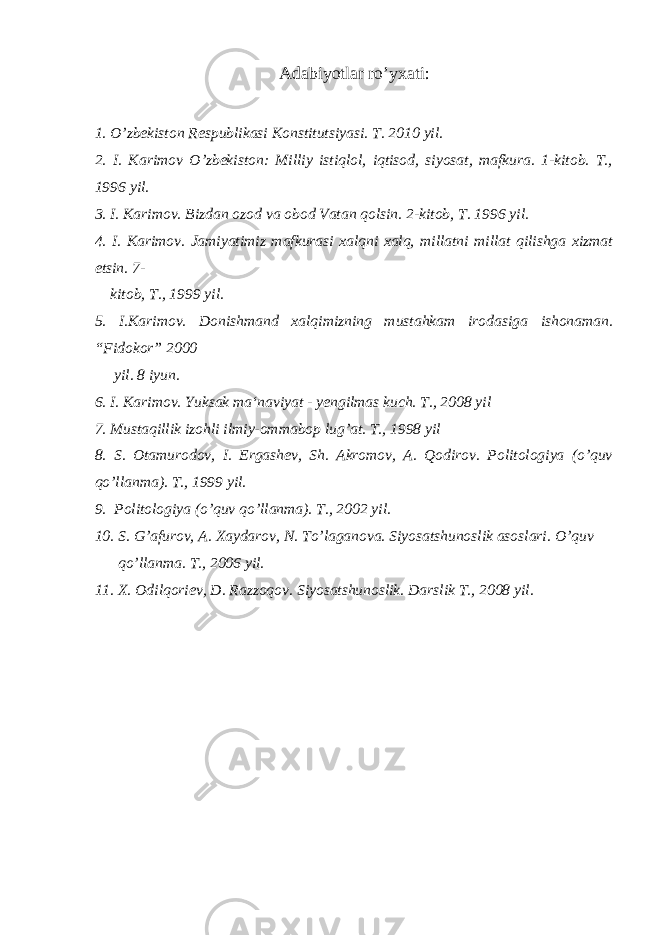 Adabiyotlar ro’yxati : 1. O’zbekiston Respublikasi Konstitutsiyasi. T. 20 1 0 yil. 2. I. Karimov O’zbekiston: Milliy istiqlol, iqtisod, siyosat, mafkura. 1-kitob. T., 1996 yil. 3. I. Karimov. Bizdan ozod va obod Vatan qolsin. 2-kitob, T. 1996 yil. 4. I. Karimov. Jamiyatimiz mafkurasi xalqni xalq, millatni millat qilishga xizmat etsin. 7- kitob, T., 1999 yil. 5. I.Karimov. Donishmand xalqimizning mustahkam irodasiga ishonaman. “Fidokor” 2000 yil. 8 iyun. 6. I. Karimov. Yuksak ma‘naviyat - yengilmas kuch. T., 2008 yil 7. Mustaqillik izohli ilmiy-ommabop lug’at. T., 1998 yil 8. S. Otamurodov, I. Ergashev, Sh. Akromov, A. Qodirov. Politologiya (o’quv qo’llanma). T., 1999 yil. 9. Politologiya (o’quv qo’llanma). T., 2002 yil. 10. S. G’afurov, A. Xaydarov, N. To’laganova. Siyosatshunoslik asoslari. O’quv qo’llanma. T., 2006 yil. 11. X. Odilqoriev, D. Razzoqov. Siyosatshunoslik. Darslik T., 2008 yil. 