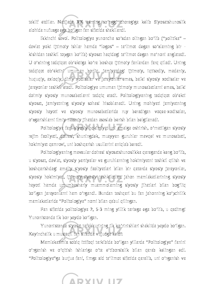 taklif etdilar. Natijada XX asrning so’nggi choragiga kelib Siyosatshunoslik alohida nufuzga ega bo’lgan fan sifatida shakllandi. Ikkinchi savol. Politologiya yunoncha so’zdan olingan bo’lib (“politika” – davlat yoki ijtimoiy ishlar hamda “logos” – ta‘limot degan so’zlarning bir - kishidan tashkil topgan bo’lib) siyosat haqidagi ta‘limot degan ma‘noni anglatadi. U o’zining tadqiqot ob‘ektiga ko’ra boshqa ijtimoiy fanlardan farq qiladi. Uning tadqiqot ob‘ektini umuman borliq, jamiyatdagi ijtimoiy, iqtisodiy, madaniy, huquqiy, axloqiy, diniy xodisalar va jarayonlar emas, balki siyosiy xodisalar va jarayonlar tashkil etadi. Politologiya umuman ijtimoiy munosabatlarni emas, balki doimiy siyosiy munosabatlarni tadqiq etadi. Politologiyaning tadqiqot ob‘ekti siyosat, jamiyatning siyosiy sohasi hisoblanadi. Uning mohiyati jamiyatning siyosiy hayoti va siyosiy munosabatlarida ruy beradigan voqea-xodisalar, o’zgarishlarni ilmiy-nazariy jihatdan asoslab berish bilan belgilanadi. Politologiya fani siyosiy hokimiyat uni amalga oshirish, o’rnatilgan siyosiy rejim faoliyati, doirasi, shuningdek, muayyan guruhlar mavqei va munosabati, hokimiyat qamrovi, uni boshqarish usullarini aniqlab beradi. Politologiyaning mavzular doirasi siyosatshunoslikka qaraganda keng bo’lib, u siyosat, davlat, siyosiy partiyalar va guruhlarning hokimiyatni tashkil qilish va boshqarishdagi amaliy siyosiy faoliyatlari bilan bir qatorda siyosiy jarayonlar, siyosiy hokimiyat, ijtimoiy-siyosiy tashkilotlar, jahon mamlakatlarining siyosiy hayoti hamda umumbashariy muammolarning siyosiy jihatlari bilan bog’liq bo’lgan jarayonlarni ham o’rgandi. Bundan tashqari bu fan jahonning ko’pchilik mamlakatlarida “Politologiya” nomi bilan qabul qilingan. Fan sifatida politologiya 2, 5-3 ming yillik tarixga ega bo’lib, u qadimgi Yunonistonda ilk bor paydo bo’lgan. Yunonistonda siyosat tafakkurining ilk ko’rinishlari shaklida paydo bo’lgan. Keyinchalik u mustaqil fan sifatida vujudga keldi. Mamlakatimiz sobiq ittifoqi tarkibida bo’lgan yillarda “Politologiya” fanini o’rganish va o’qitish ishlariga o’ta e‘tiborsizlik bilan qarab kelingan edi. “Politologiya”ga burjua fani, ilmga zid ta‘limot sifatida qaralib, uni o’rganish va 