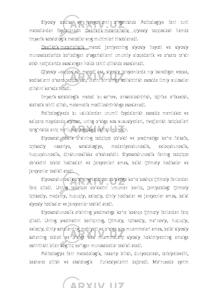 Siyosiy xodisa va jarayonlarni o’rganishda Politologiya fani turli metodlardan foydalanadi: Dealiktik-materialistik; qiyosiy taqqoslash hamda imperik-sotsiologik metodlar eng muhimlari hisoblanadi. Dealiktik-materialistik metod jamiyatning siyosiy hayoti va siyosiy munosabatlarida bo’ladigan o’zgarishlarni umumiy aloqadorlik va o’zaro ta‘sir etish natijalarida asoslangan holda tahlil qilishda asoslanadi. Qiyosiy –taqqoslash metodi esa, siyosiy jarayonlarda ruy beradigan voqea, xodisalarni o’zaro taqqoslash, ularni bir-biriga solishtirish asosida ilmiy xulosalar qilishni ko’zda tutadi. Imperik-sotsiologik metod bu-so’rov, anketalashtirish, tajriba o’tkazish, statistik tahlil qilish, matematik modillashtirishga asoslanadi. Politologiyada bu uslublardan unumli foydalanish asosida mamlakat va xalqaro maydonda siyosat, uning o’ziga xos xususiyatlari, rivojlanish istiqbollari to’g’risida aniq ma‘lumotlarga ega bo’lish mumkin. Siyosatshunoslik o’zining tadqiqot ob‘ekti va predmetiga ko’ra falsafa, iqtisodiy nazariya, sotsiologiya, madaniyatshunoslik, axloqshunoslik, huquqshunoslik, dinshunoslikka o’xshashdir. Siyosatshunoslik faning tadqiqot ob‘ektini tabiat hodisalari va jarayonlari emas, balki ijtimoiy hodisalar va jarayonlar tashkil etadi. Siyosatshunoslik o’zining tadqiqot ob‘ektiga ko’ra boshqa ijtimoiy fanlardan farq qiladi. Uning tadqiqot ob‘ektini umuman borliq, jamiyatdagi ijtimoiy iqtisodiy, madaniy, huquqiy, axloqiy, diniy hodisalar va jarayonlar emas, balki siyosiy hodisalar va jarayonlar tashkil etadi. Siyosatshunoslik o’zining predmetiga ko’ra boshqa ijtimoiy fanlardan farq qiladi. Uning predmetini borliqning, ijtimoiy, iqtisodiy, ma‘naviy, huquqiy, axloqiy, diniy sohalarning mohiyati va o’ziga xos muammolari emas, balki siyosiy sohaning tabiati va o’ziga xos muammolari, siyosiy hokimiyatning amalga oshirilishi bilan bog’liq bo’lgan munosabatlar tashkil etadi. Politologiya fani metodologik, nazariy bilish, dunyoqarash, tarbiyalovchi, bashorat qilish va aksiologik funktsiyalarini bajaradi. Ma‘ruzada ayrim 