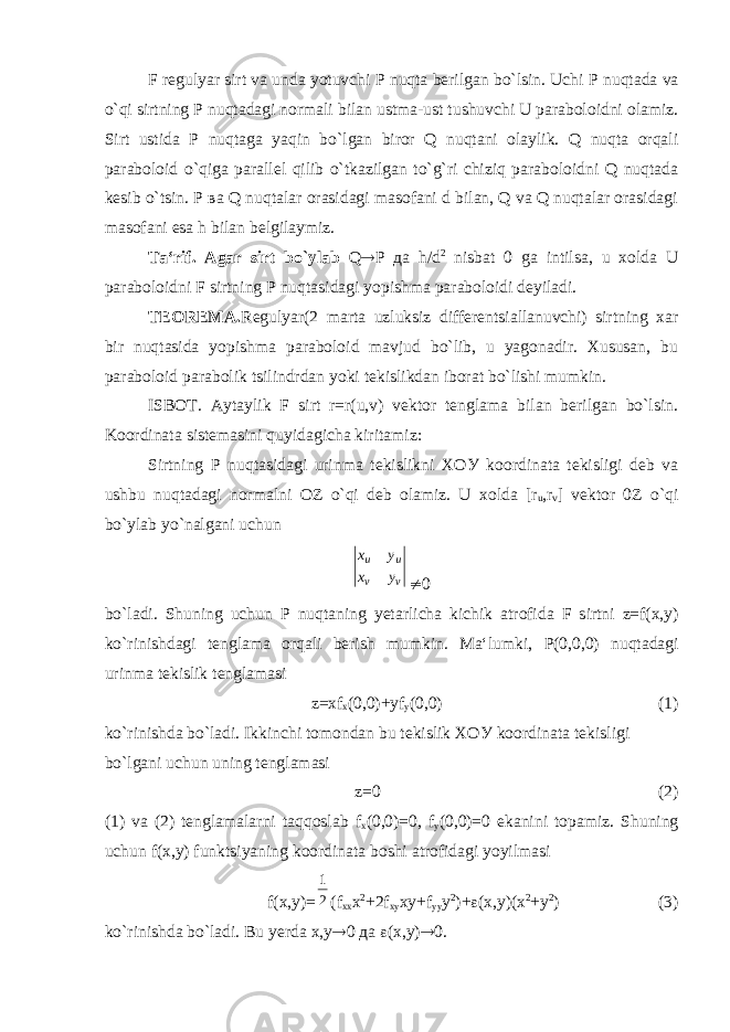 F regulyar sirt va unda yotuvchi Р nuqta berilgan bo`lsin. Uchi Р nuqtada va o`qi sirtning Р nuqtadagi normali bilan ustma-ust tushuvchi U paraboloidni olamiz. Sirt ustida Р nuqtaga yaqin bo`lgan biror Q nuqtani olaylik. Q nuqta orqali paraboloid o`qiga parallel qilib o`tkazilgan to`g`ri chiziq paraboloidni Q nuqtada kesib o`tsin. Р ва Q nuqtalar orasidagi masofani d bilan, Q va Q nuqtalar orasidagi masofani esa h bilan belgilaymiz. Ta‘rif. Agar sirt bo`ylab Q  Р да h/d 2 nisbat 0 ga intilsa, u xolda U paraboloidni F sirtning Р nuqtasidagi yopishma paraboloidi deyiladi. TEOREMA. Regulyar(2 marta uzluksiz differentsiallanuvchi) sirtning xar bir nuqtasida yopishma paraboloid mavjud bo`lib, u yagonadir. Xususan, bu paraboloid parabolik tsilindrdan yoki tekislikdan iborat bo`lishi mumkin. ISBOT. Aytaylik F sirt r=r(u,v) vektor tenglama bilan berilgan bo`lsin. Koordinata sistemasini quyidagicha kiritamiz: Sirtning Р nuqtasidagi urinma tekislikni ХОУ koordinata tekisligi deb va ushbu nuqtadagi normalni О Z o`qi deb olamiz. U xolda [r u ,r v ] vektor 0Z o`qi bo`ylab yo`nalgani uchun v v u u y x y x  0 bo`ladi. Shuning uchun Р nuqtaning yetarlicha kichik atrofid а F sirtni z=f(x,y) ko`rinishdagi tenglama orqali berish mumkin. Ma‘lumki, Р (0,0,0) nuqtadagi urinma tekislik tenglamasi z=xf x (0,0)+yf y (0,0) (1) ko`rinishda bo`ladi. Ikkinchi tomondan bu tekislik ХОУ koordinata tekisligi bo`lgani uchun uning tenglamasi z=0 (2) (1) va (2) tenglamalarni taqqoslab f x (0,0)=0, f y (0,0)=0 ekanini topamiz. Shuning uchun f(x,y) funktsiyaning koordinata boshi atrofidagi yoyilmasi f(x,y)= 21 (f xx x 2 +2f xy xy+f yy y 2 )+  (x,y)(x 2 +y 2 ) (3) ko`rinishda bo`ladi. Bu yerda х,у  0 да  (х,у)  0. 