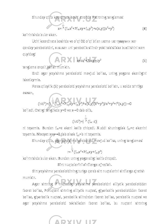 Shunday qilib koordinata boshi atrofida F sirtning tenglamasi z= 21 (f xx x 2 +2f xy xy+f yy y 2 )+  (x,y)(x 2 +y 2 ) (4) ko`rinishda bular ekan. Uchi koordinata boshida va o`qi 0Z o`qi bilan ustma-ust тушувчи xar qanday paraboloidni, xususan uni parabolik silindr yoki tekislikka buzilishini xam quyidagi z=ax 2 +2bxy+cy 2 (5) tenglama orqali berish mumkin. Endi agar yopishma paraboloid mavjud bo`lsa, uning yagona ekanligini isbotlaymiz. Faraz qilaylik (5) paraboloid yopishma paraboloid bo`lsin, u xolda ta‘rifga asosan, (h/d 2 )=(| 21 (f xx x 2 +2f xy xy+f yy y 2 )+  (x,y)(x 2 +y 2 )|/x 2 +y 2 +f 2 (x,y))  0 bo`ladi. Oxirgi tenglikda у =0 va х  0 deb olib, (h/d 2 )=| 21 (f xx -a)| ni topamiz. Bundan f xx =a ekani kelib chiqadi. Xuddi shuningdek f yy =c ekanini topamiz. Nixoyat х = у  0 deb olsak f yy =b ni topamiz. Shunday qilib, agar yopishma paraboloid mavjud bo`lsa, uning tenglamasi r= 21 (f xx х 2 +2f xy xy+f yy y 2 ) ko`rinishda bular ekan. Bundan uning yagonaligi kelib chiqadi. Sirt nuqtalarini sinflarga ajratish. Sirt yopishma paraboloidining turiga qarab sirt nuqtalarini sinflarga ajratish mumkin. Agar sirtning Р nuqtadagi yopishma paraboloidni elliptik paraboloiddan iborat bo`lsa, Р nuqtani sirtning elliptik nuqtasi, giperbolik paraboloiddan iborat bo`lsa, giperbolik nuqtasi, parabolik silindrdan iborat bo`lsa, parabolik nuqtasi va agar yopishma paraboloid tekislikdan iborat bo`lsa, bu nuqtani sirtning 