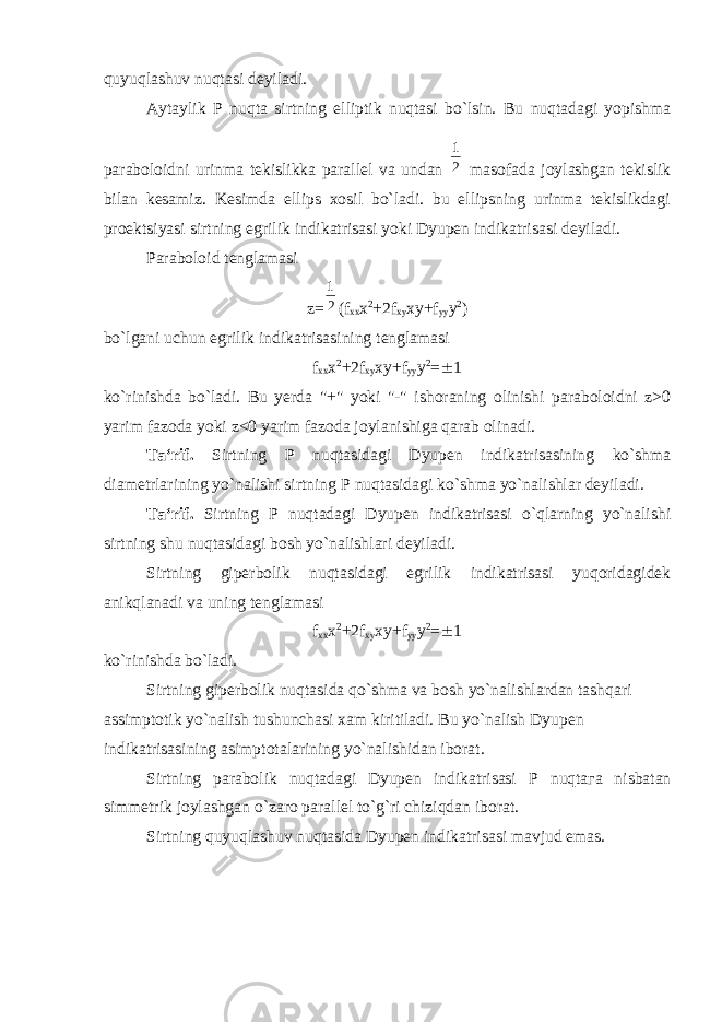 quyuqlashuv nuqtasi deyiladi. Aytaylik Р nuqta sirtning elliptik nuqtasi bo`lsin. Bu nuqtadagi yopishma paraboloidni urinma tekislikka parallel va undan 21 masofada joylashgan tekislik bilan kesamiz. Kesimda ellips xosil bo`ladi. bu ellipsning urinma tekislikdagi proektsiyasi sirtning egrilik indikatrisasi yoki Dyupen indikatrisasi deyiladi. Paraboloid tenglamasi z= 21 (f xx х 2 +2f xy xy+f yy y 2 ) bo`lgani uchun egrilik indikatrisasining tenglamasi f xx х 2 +2f xy xy+f yy y 2 =  1 ko`rinishda bo`ladi. Bu yerda &#34;+&#34; yoki &#34;-&#34; ishoraning olinishi paraboloidni z>0 yarim fazoda yoki z<0 yarim fazoda joylanishiga qarab olinadi. Ta‘rif. Sirtning Р nuqtasidagi Dyupen indikatrisasining ko`shma diametrlarining yo`nalishi sirtning Р nuqtasidagi ko`shma yo`nalishlar deyiladi. Ta‘rif. Sirtning Р nuqtadagi Dyupen indikatrisasi o`qlarning yo`nalishi sirtning shu nuqtasidagi bosh yo`nalishlari deyiladi. Sirtning giperbolik nuqtasidagi egrilik indikatrisasi yuqoridagidek anikqlanadi va uning tenglamasi f xx х 2 +2f xy xy+f yy y 2 =  1 ko`rinishda bo`ladi. Sirtning giperbolik nuqtasida qo`shma va bosh yo`nalishlardan tashqari assimptotik yo`nalish tushunchasi xam kiritiladi. Bu yo`nalish Dyupen indikatrisasining asimptotalarining yo`nalishidan iborat. Sirtning parabolik nuqtadagi Dyupen indikatrisasi Р nuqta га nisbatan simmetrik joylashgan o`zaro parallel to`g`ri chiziqdan iborat. Sirtning quyuqlashuv nuqtasida Dyupen indikatrisasi mavjud emas. 