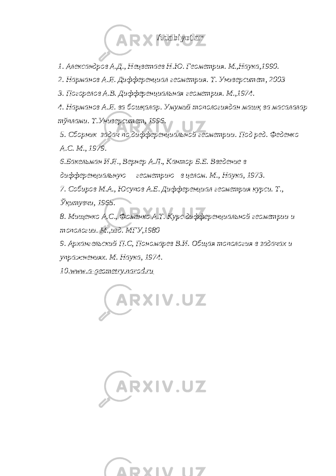 Adabiyotlar 1. Александров А.Д., Нецветаев Н.Ю. Геометрия. М.,Наука,1990. 2. Нарманов А.Я. Дифференциал геометрия. Т. Университет, 2003 3. Погорелов А.В. Дифференциальная геометрия. М.,1974. 4. Нарманов А.Я. ва бошқалар. Умумий топологиядан машқ ва масалалар тўплами. Т.Университет, 1996. 5. Сборник задач по дифференциальной геометрии. Под ред. Феденко А.С. М., 1979 . 6 . Бакельман И.Я., Вернер А.Л., Кантор Б.Е. Введение в дифференциальную геометрию в целом. М., Н аука, 1973. 7. Собиров М.А., Юсупов А.Е. Дифференциал геометрия курси. Т., Ўқитувчи, 1965. 8. Мищенко А.С., Фоменко А.Т. Курс дифференциальной геометрии и топологии. М.,изд. МГУ,1980 9. Архангельский П.С, Пономарев В. И. Общая топология в задачах и упражнениях. М . Наука , 197 4. 10. www.a-geometry.narod.ru 