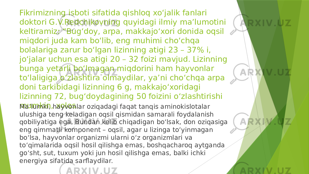 Fikrimizning isboti sifatida qishloq xo‘jalik fanlari doktori G.V.Redchikovning quyidagi ilmiy ma’lumotini keltiramiz: “Bug‘doy, arpa, makkajo‘xori donida oqsil miqdori juda kam bo‘lib, eng muhimi cho‘chqa bolalariga zarur bo‘lgan lizinning atigi 23 – 37% i, jo‘jalar uchun esa atigi 20 – 32 foizi mavjud. Lizinning bunga yetarli bo‘lmagan miqdorini ham hayvonlar to‘laligiga o‘zlashtira olmaydilar, ya’ni cho‘chqa arpa doni tarkibidagi lizinning 6 g, makkajo‘xoridagi lizinning 72, bug‘doydagining 50 foizini o‘zlashtirishi mumkin, xolos. Ma’lumki, hayvonlar oziqadagi faqat tanqis aminokislotalar ulushiga teng keladigan oqsil qismidan samarali foydalanish qobiliyatiga ega. Bundan kelib chiqadigan bo‘lsak, don oziqasiga eng qimmatli komponent – oqsil, agar u lizinga to‘yinmagan bo‘lsa, hayvonlar organizmi ularni o‘z organizmlari va to‘qimalarida oqsil hosil qilishga emas, boshqacharoq aytganda go‘sht, sut, tuxum yoki jun hosil qilishga emas, balki ichki energiya sifatida sarflaydilar. 